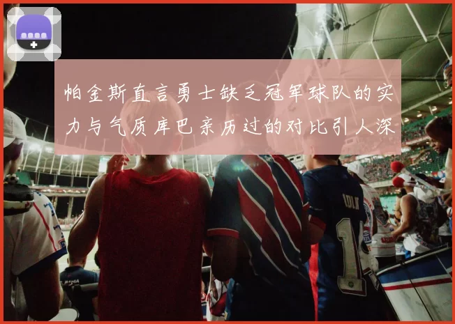 帕金斯直言勇士缺乏冠军球队的实力与气质库巴亲历过的对比引人深思