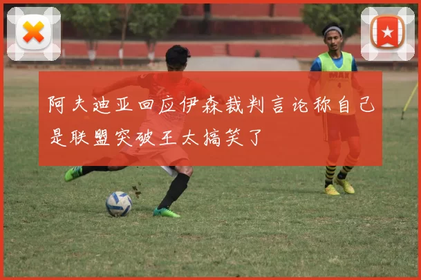 阿夫迪亚回应伊森裁判言论称自己是联盟突破王太搞笑了