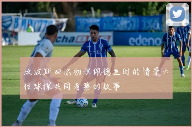 坎波斯回忆初识佩德里时的情景六位球探共同考察的故事
