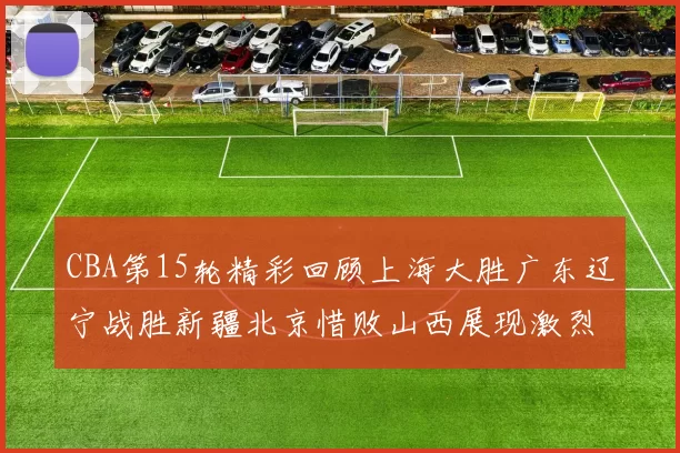 CBA第15轮精彩回顾上海大胜广东辽宁战胜新疆北京惜败山西展现激烈竞争
