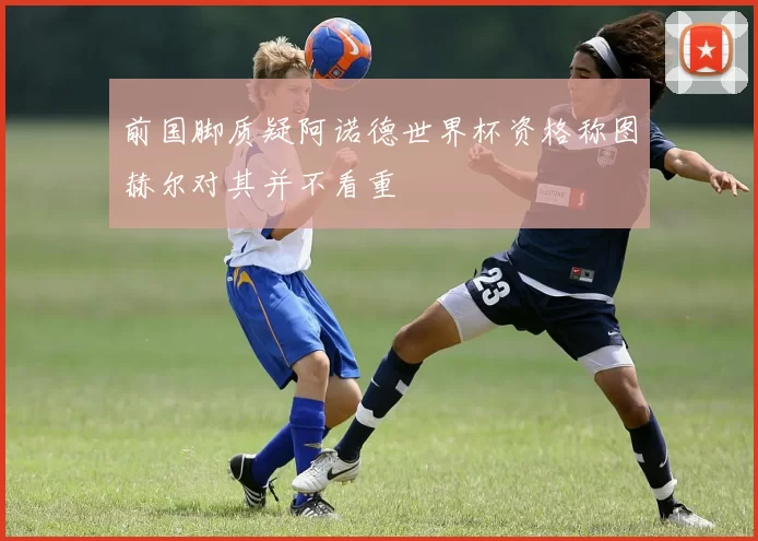 前国脚质疑阿诺德世界杯资格称图赫尔对其并不看重