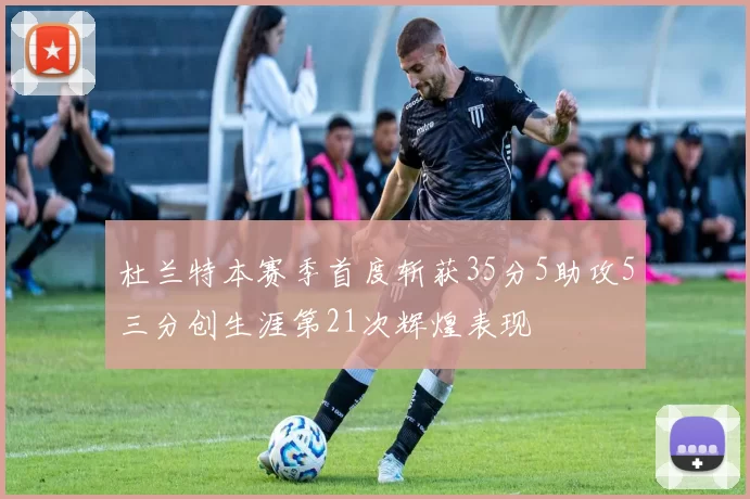 杜兰特本赛季首度斩获35分5助攻5三分创生涯第21次辉煌表现
