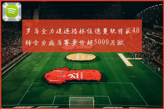 罗马全力追逐格林伍德曼联将获40转会分成马赛要价超5000万欧