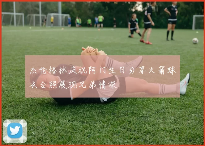 杰伦格林庆祝阿门生日分享火箭球衣合照展现兄弟情深