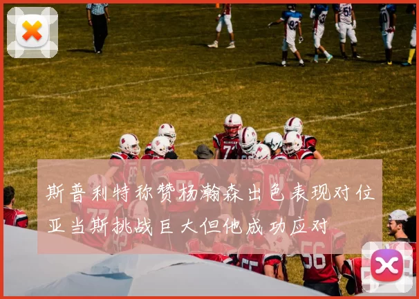 斯普利特称赞杨瀚森出色表现对位亚当斯挑战巨大但他成功应对