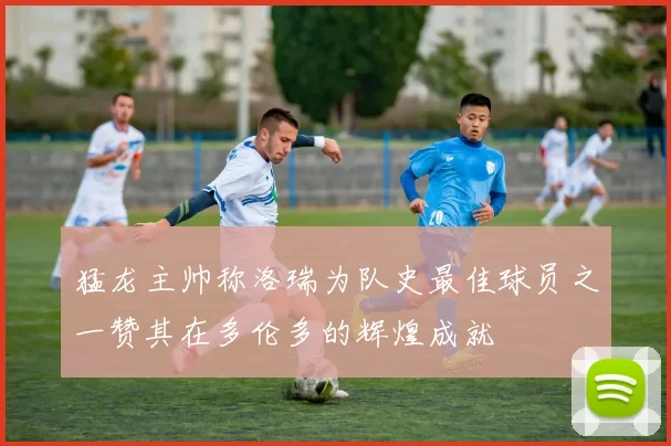 猛龙主帅称洛瑞为队史最佳球员之一赞其在多伦多的辉煌成就